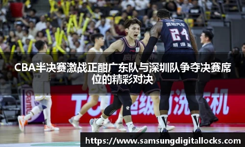 CBA半决赛激战正酣广东队与深圳队争夺决赛席位的精彩对决